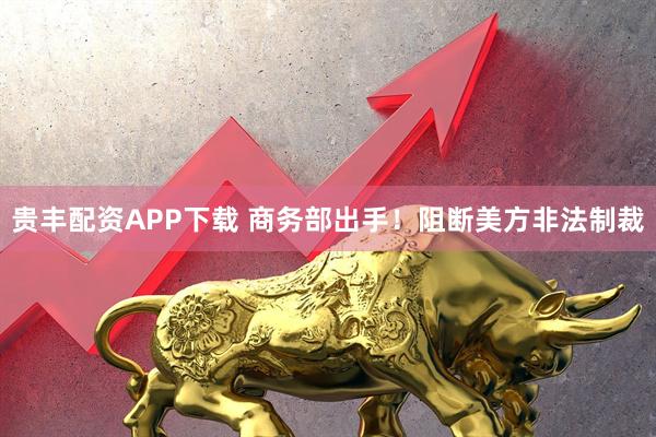 贵丰配资APP下载 商务部出手！阻断美方非法制裁