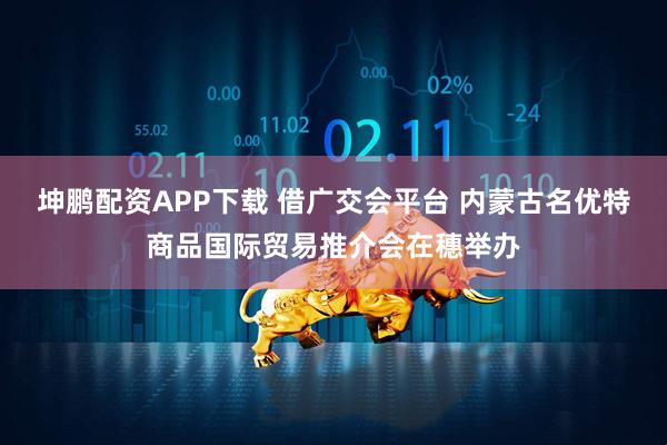 坤鹏配资APP下载 借广交会平台 内蒙古名优特商品国际贸易推介会在穗举办