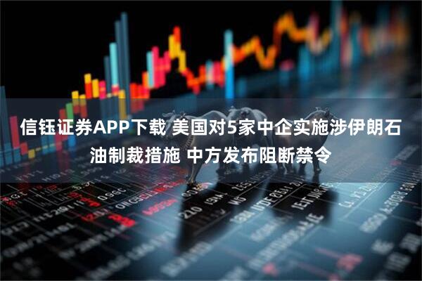 信钰证券APP下载 美国对5家中企实施涉伊朗石油制裁措施 中方发布阻断禁令