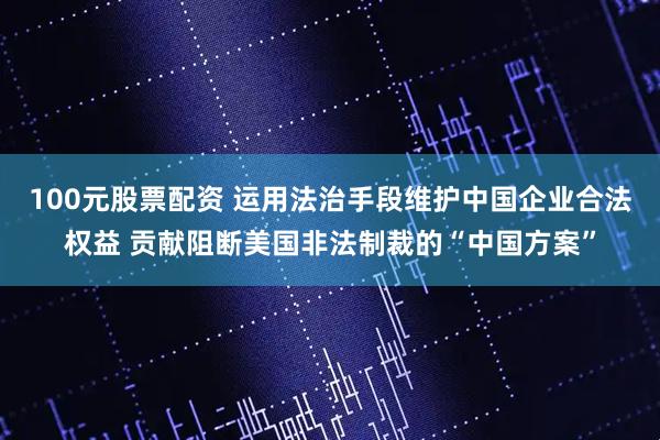 100元股票配资 运用法治手段维护中国企业合法权益 贡献阻断美国非法制裁的“中国方案”