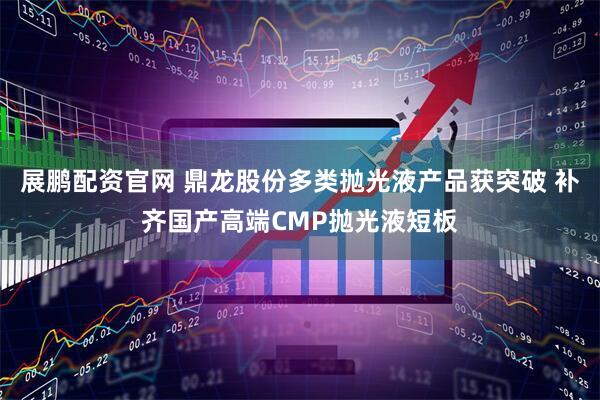 展鹏配资官网 鼎龙股份多类抛光液产品获突破 补齐国产高端CMP抛光液短板