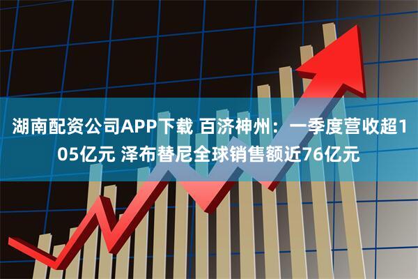 湖南配资公司APP下载 百济神州：一季度营收超105亿元 泽布替尼全球销售额近76亿元