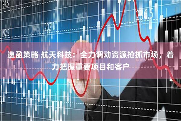速盈策略 航天科技：全力调动资源抢抓市场，着力把握重要项目和客户
