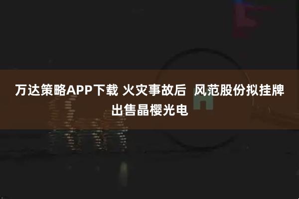 万达策略APP下载 火灾事故后  风范股份拟挂牌出售晶樱光电