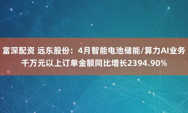 富深配资 远东股份：4月智能电池储能/算力AI业务千万元以上订单金额同比增长2394.90%