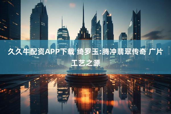 久久牛配资APP下载 绮罗玉:腾冲翡翠传奇 广片工艺之源