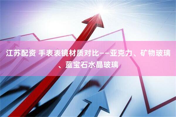 江苏配资 手表表镜材质对比——亚克力、矿物玻璃、蓝宝石水晶玻璃
