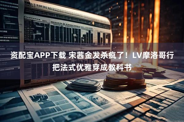 资配宝APP下载 宋茜金发杀疯了！LV摩洛哥行把法式优雅穿成教科书