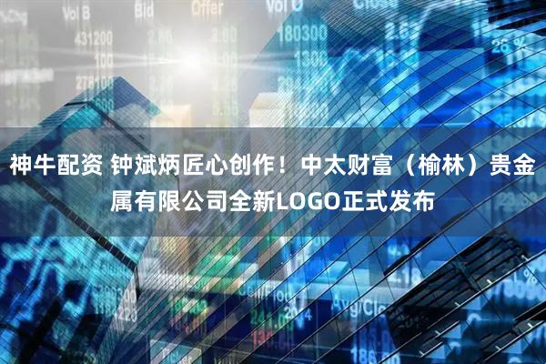 神牛配资 钟斌炳匠心创作！中太财富（榆林）贵金属有限公司全新LOGO正式发布