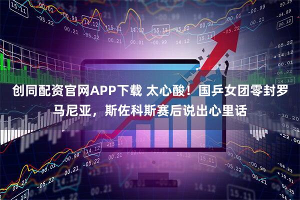 创同配资官网APP下载 太心酸！国乒女团零封罗马尼亚，斯佐科斯赛后说出心里话