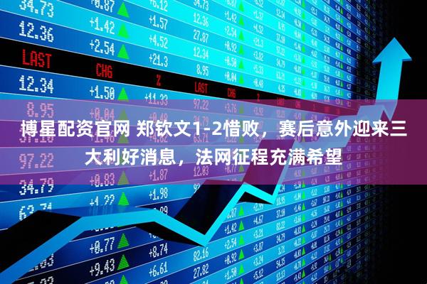 博星配资官网 郑钦文1-2惜败，赛后意外迎来三大利好消息，法网征程充满希望