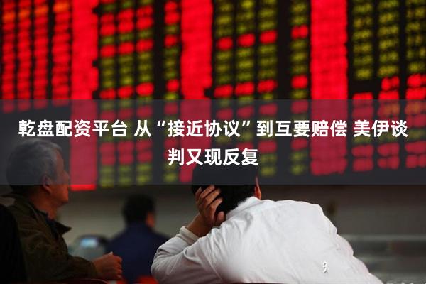 乾盘配资平台 从“接近协议”到互要赔偿 美伊谈判又现反复