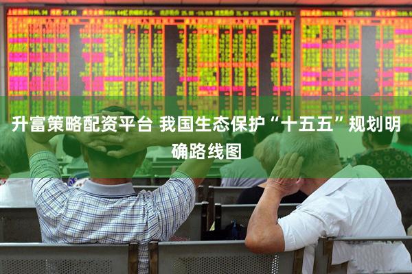 升富策略配资平台 我国生态保护“十五五”规划明确路线图