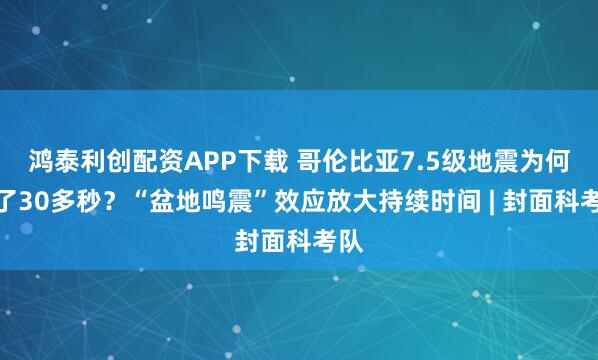 鸿泰利创配资APP下载 哥伦比亚7.5级地震为何晃了30多秒？“盆地鸣震”效应放大持续时间 | 封面科考队