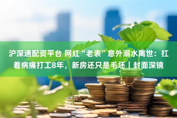 沪深通配资平台 网红“老表”意外溺水离世：扛着病痛打工8年，新房还只是毛坯｜封面深镜