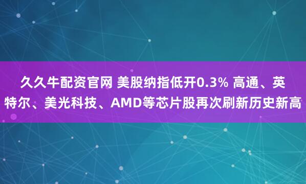 久久牛配资官网 美股纳指低开0.3% 高通、英特尔、美光科技、AMD等芯片股再次刷新历史新高