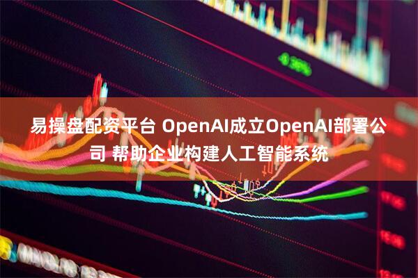 易操盘配资平台 OpenAI成立OpenAI部署公司 帮助企业构建人工智能系统