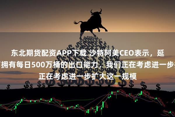 东北期货配资APP下载 沙特阿美CEO表示，延布北和延布南拥有每日500万桶的出口能力，我们正在考虑进一步扩大这一规模