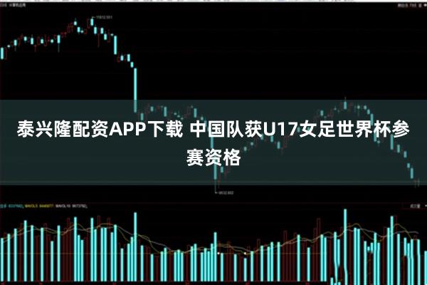 泰兴隆配资APP下载 中国队获U17女足世界杯参赛资格
