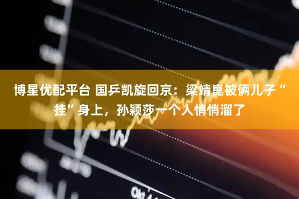 博星优配平台 国乒凯旋回京：梁靖崑被俩儿子“挂”身上，孙颖莎一个人悄悄溜了