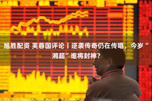 旭胜配资 芙蓉国评论丨逆袭传奇仍在传唱，今岁“湘超”谁将封神？