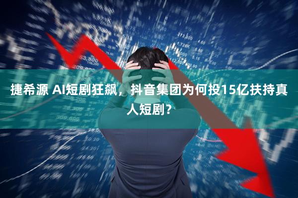 捷希源 AI短剧狂飙，抖音集团为何投15亿扶持真人短剧？