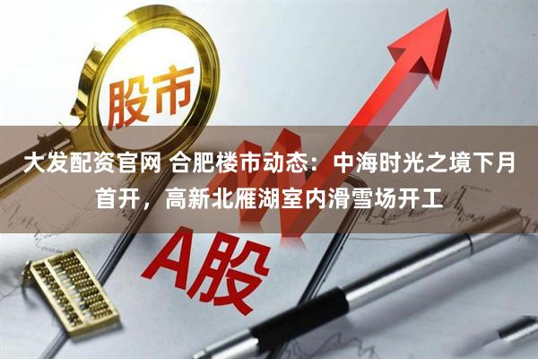 大发配资官网 合肥楼市动态:中海时光之境下月首开,高新北雁湖室内滑雪场开工