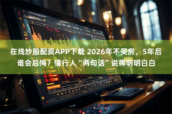 在线炒股配资APP下载 2026年不买房，5年后谁会后悔？懂行人“两句话”说得明明白白