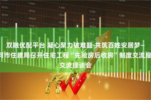 双融优配平台 凝心聚力破难题 共筑百姓安居梦——漯河市住建局召开住宅工程“先验房后收房”制度交流座谈会