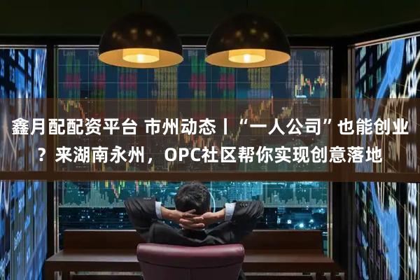 鑫月配配资平台 市州动态丨“一人公司”也能创业？来湖南永州，OPC社区帮你实现创意落地