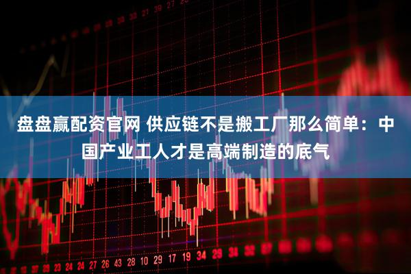 盘盘赢配资官网 供应链不是搬工厂那么简单：中国产业工人才是高端制造的底气