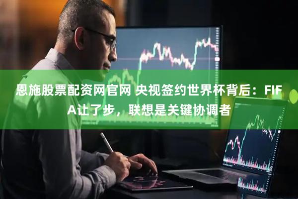 恩施股票配资网官网 央视签约世界杯背后：FIFA让了步，联想是关键协调者