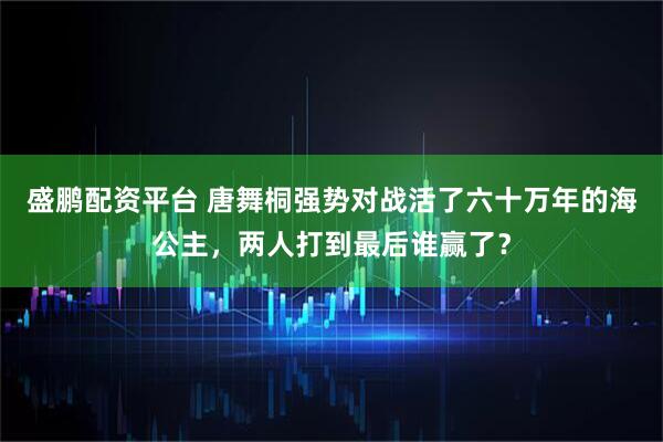 盛鹏配资平台 唐舞桐强势对战活了六十万年的海公主，两人打到最后谁赢了？